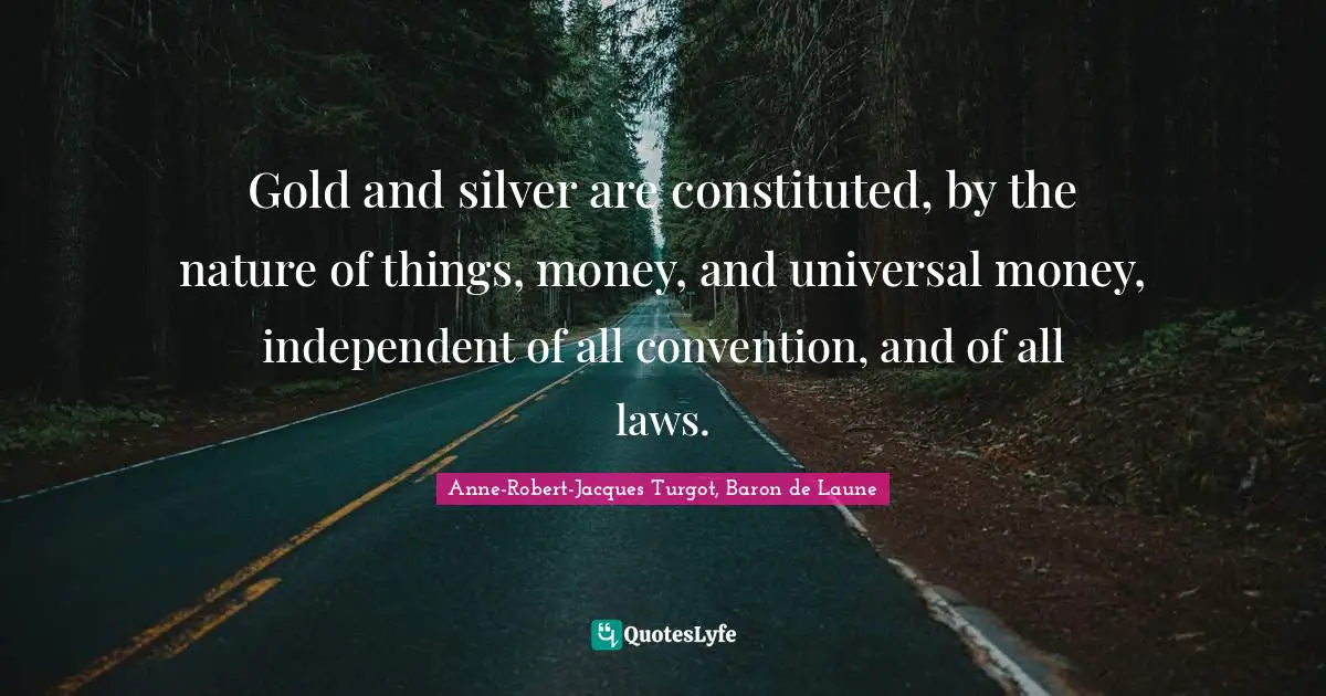 Gold and silver are constituted, by the nature of things, money, and universal money, independent of all convention, and of all laws.
