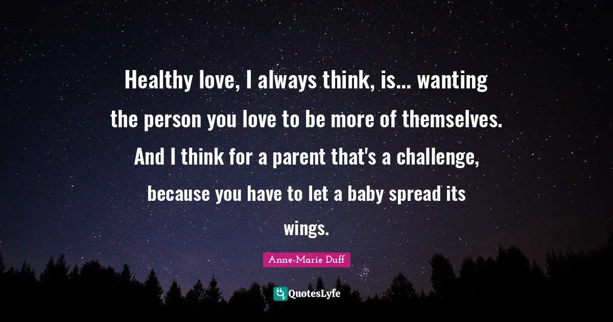 Healthy love, I always think, is... wanting the person you love to be more of themselves. And I think for a parent that's a challenge, because you have to let a baby spread its wings.
