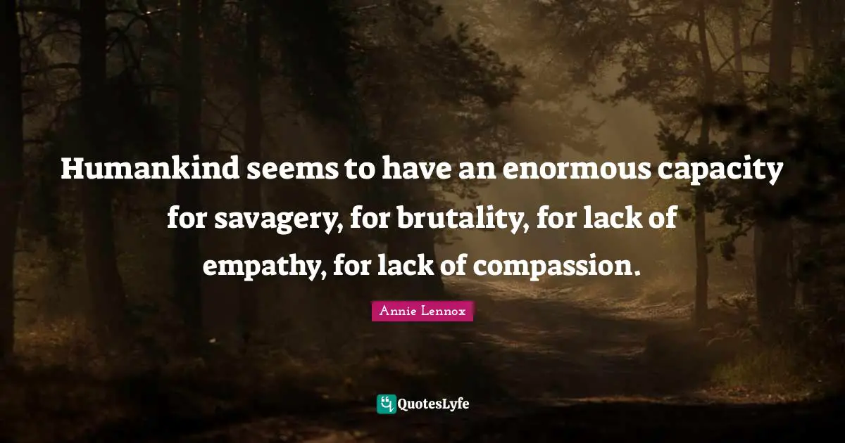 Humankind seems to have an enormous capacity for savagery, for brutality, for lack of empathy, for lack of compassion.