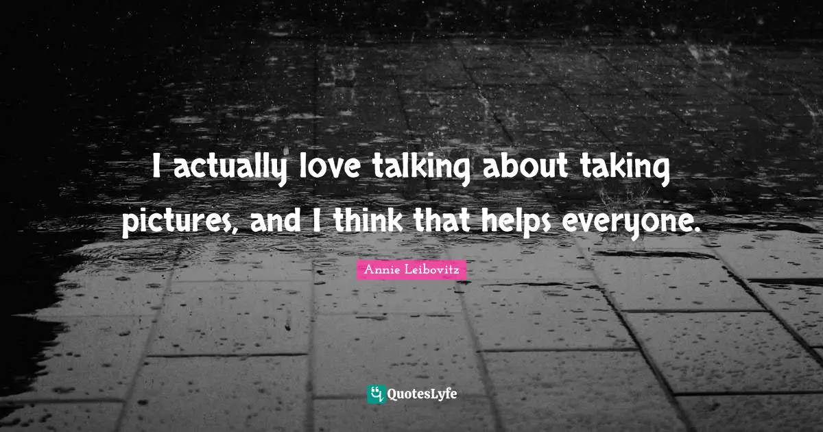 I actually love talking about taking pictures, and I think that helps everyone.