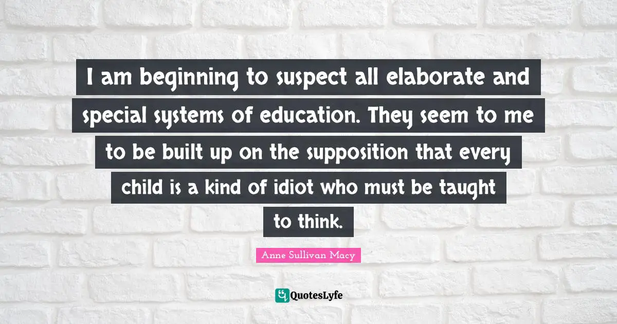 Anne Sullivan Macy Quotes: "I am beginning to suspect all elaborate and special systems of education. They seem to me to be built up on the supposition that every child is a kind of idiot who must be taught to think."