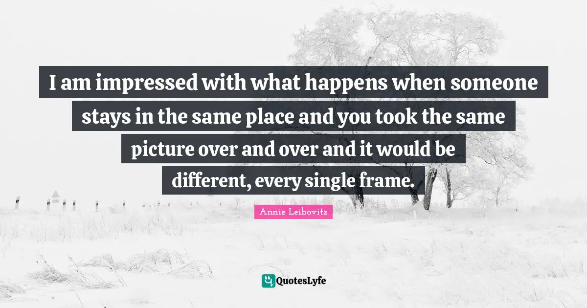I am impressed with what happens when someone stays in the same place and you took the same picture over and over and it would be different, every single frame.