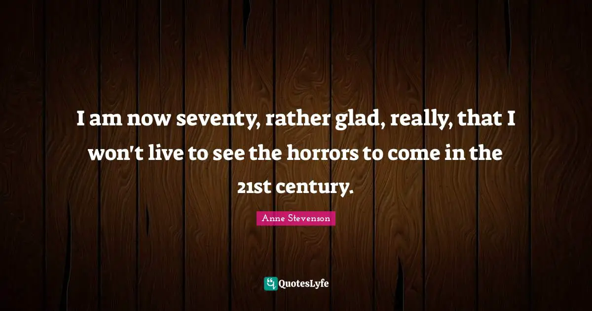Anne Stevenson Quotes: "I am now seventy, rather glad, really, that I won't live to see the horrors to come in the 21st century."