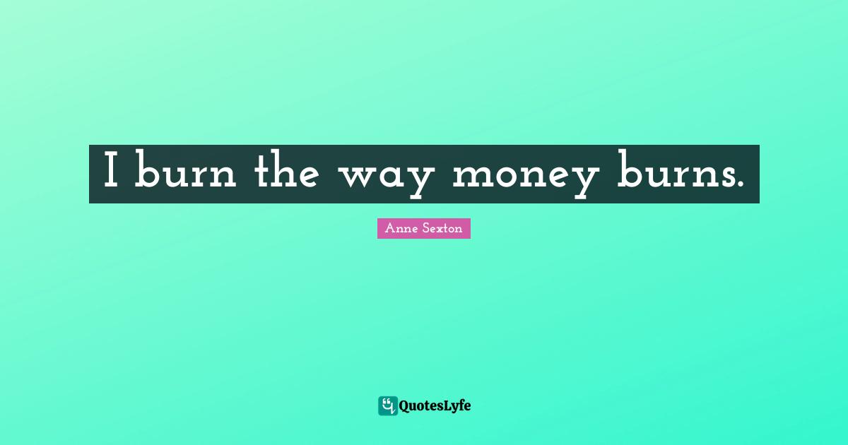 I burn the way money burns.