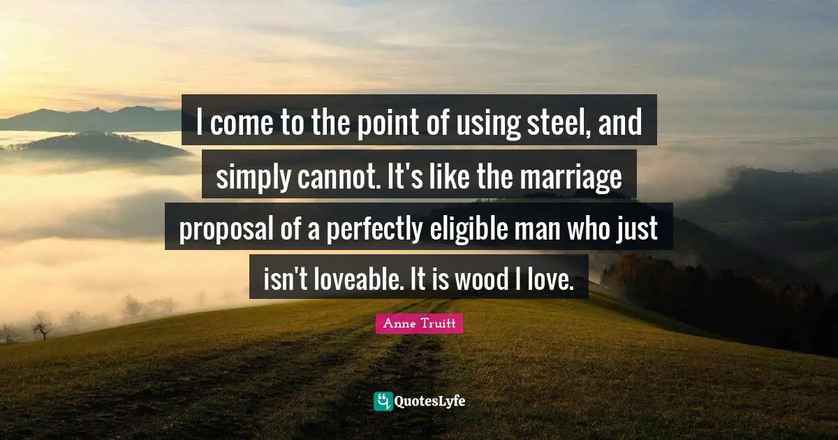Proposal Quotes: "I come to the point of using steel, and simply cannot. It's like the marriage proposal of a perfectly eligible man who just isn't loveable. It is wood I love."