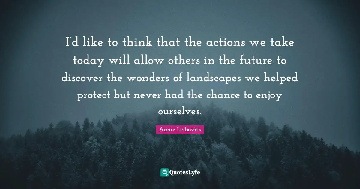 I’d like to think that the actions we take today will allow others in the future to discover the wonders of landscapes we helped protect but never had the chance to enjoy ourselves.