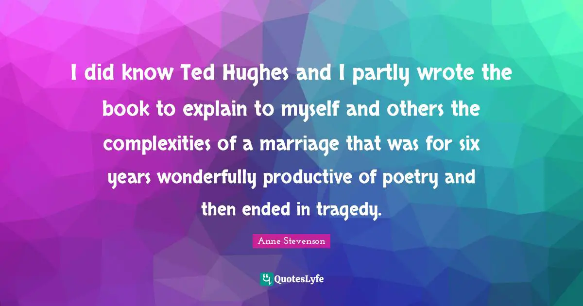 Anne Stevenson Quotes: "I did know Ted Hughes and I partly wrote the book to explain to myself and others the complexities of a marriage that was for six years wonderfully productive of poetry and then ended in tragedy."