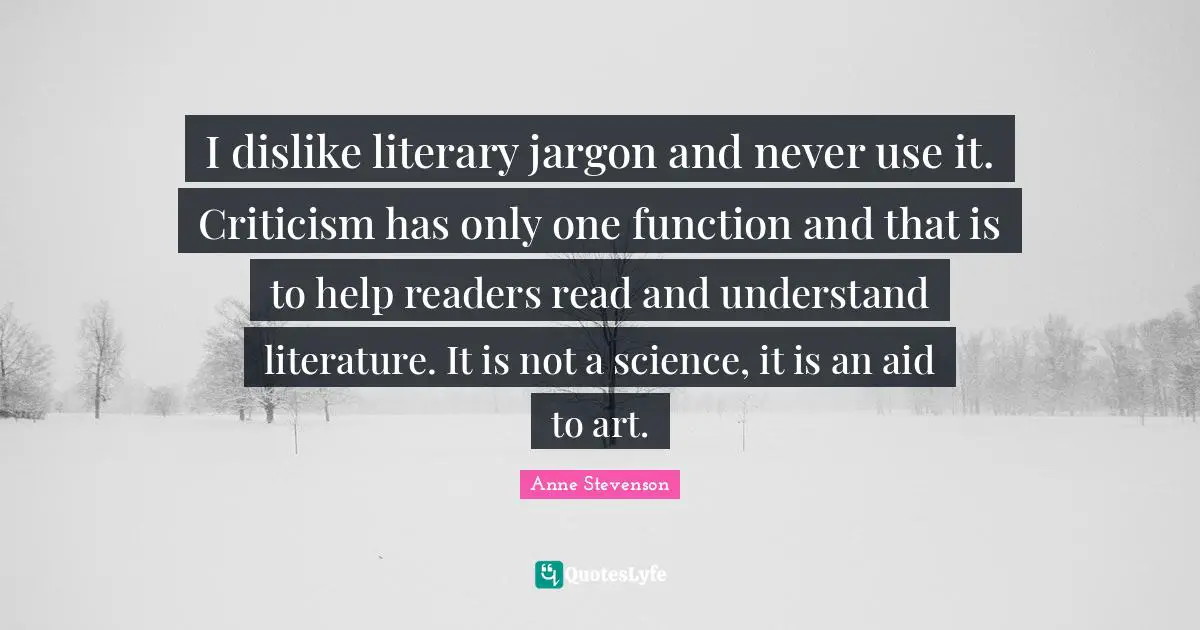 I dislike literary jargon and never use it. Criticism has only one function and that is to help readers read and understand literature. It is not a science, it is an aid to art.