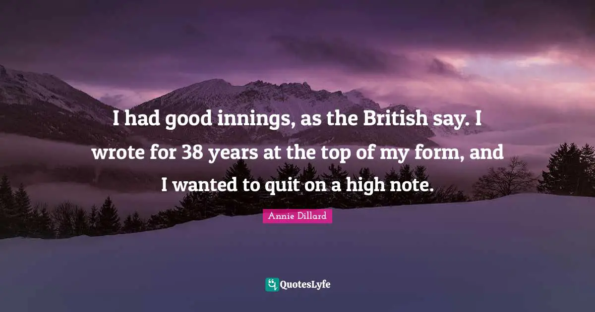 I had good innings, as the British say. I wrote for 38 years at the top of my form, and I wanted to quit on a high note.
