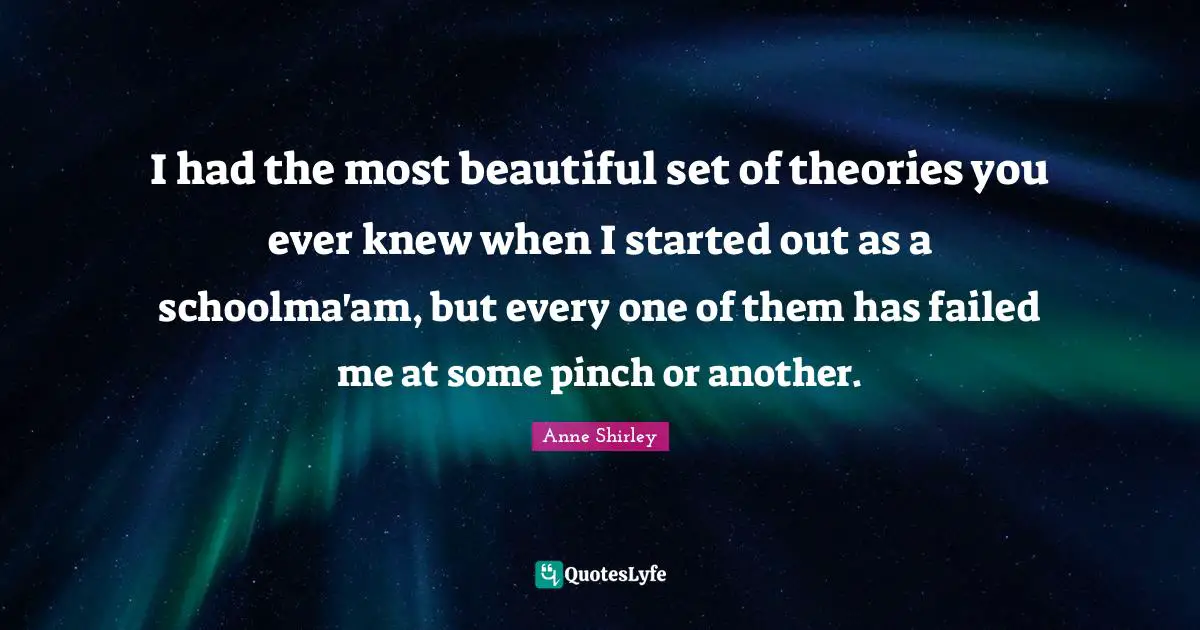 I had the most beautiful set of theories you ever knew when I started out as a schoolma'am, but every one of them has failed me at some pinch or another.