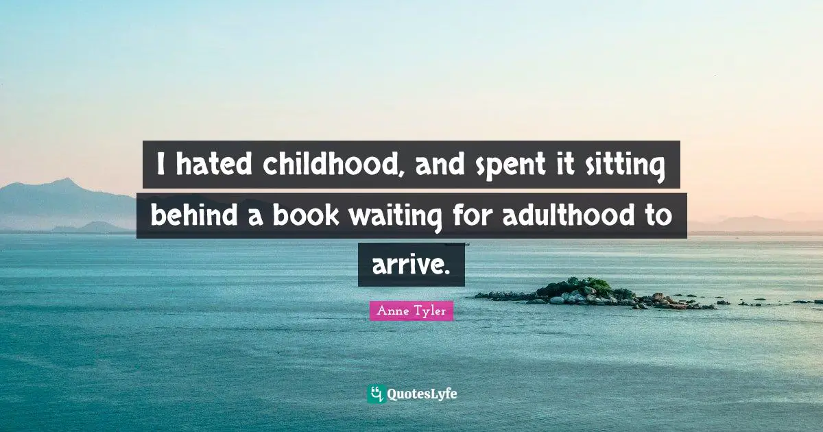 I hated childhood, and spent it sitting behind a book waiting for adulthood to arrive.
