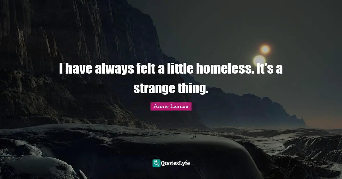 I have always felt a little homeless. It's a strange thing.