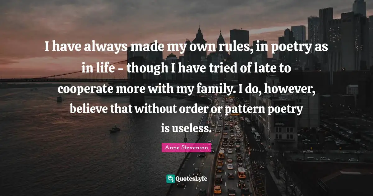 Anne Stevenson Quotes: "I have always made my own rules, in poetry as in life - though I have tried of late to cooperate more with my family. I do, however, believe that without order or pattern poetry is useless."