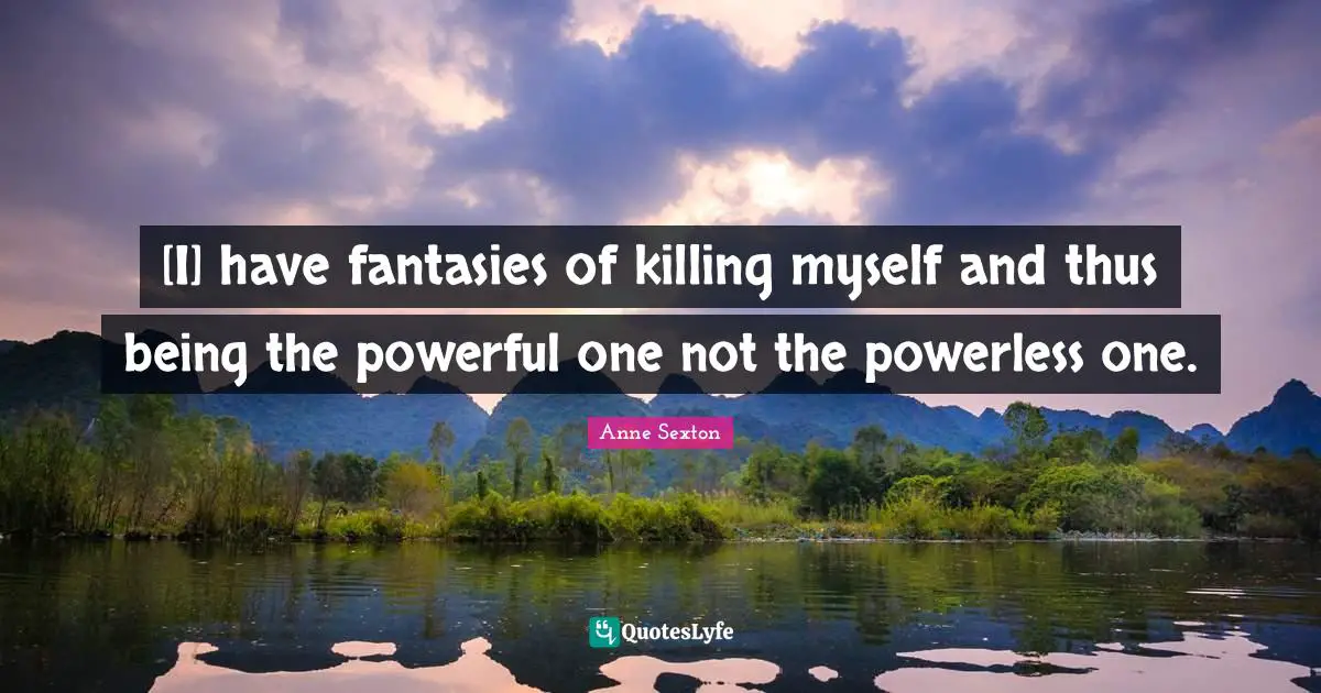 [I] have fantasies of killing myself and thus being the powerful one not the powerless one.