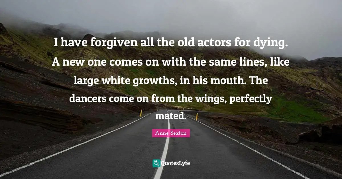 I have forgiven all the old actors for dying. A new one comes on with the same lines, like large white growths, in his mouth. The dancers come on from the wings, perfectly mated.
