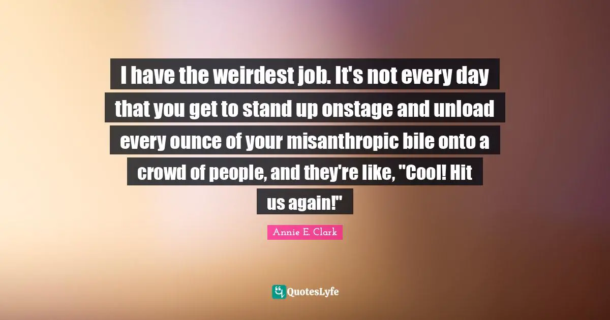 I have the weirdest job. It's not every day that you get to stand up onstage and unload every ounce of your misanthropic bile onto a crowd of people, and they're like, "Cool! Hit us again!"