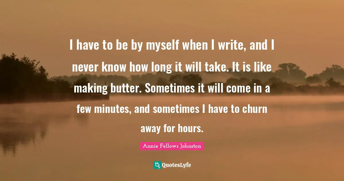 I have to be by myself when I write, and I never know how long it will take. It is like making butter. Sometimes it will come in a few minutes, and sometimes I have to churn away for hours.
