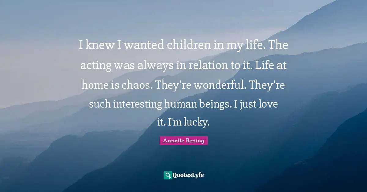 Annette Bening Quotes: "I knew I wanted children in my life. The acting was always in relation to it. Life at home is chaos. They're wonderful. They're such interesting human beings. I just love it. I'm lucky."