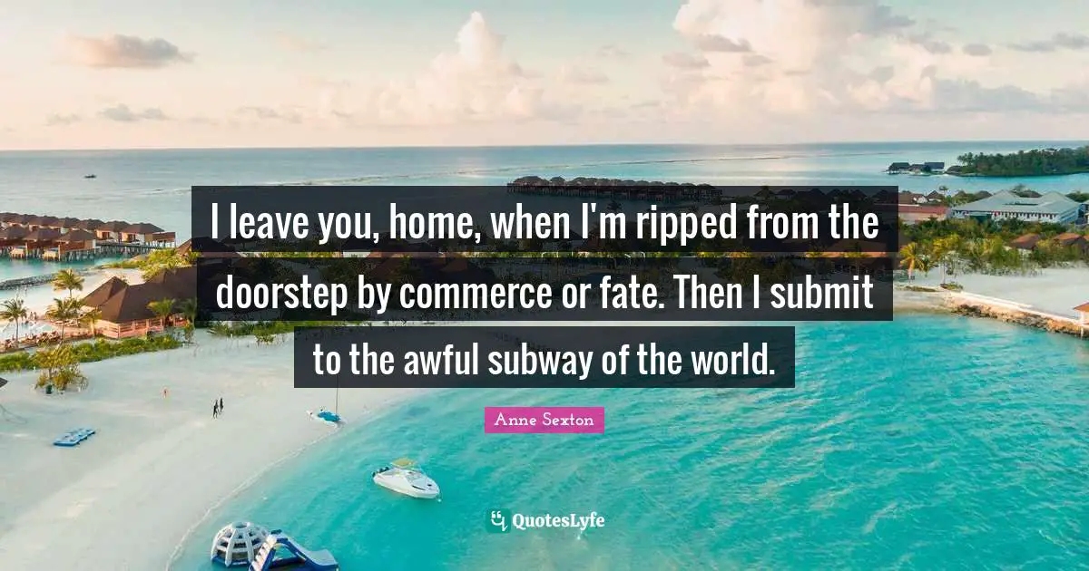 I leave you, home, when I'm ripped from the doorstep by commerce or fate. Then I submit to the awful subway of the world.