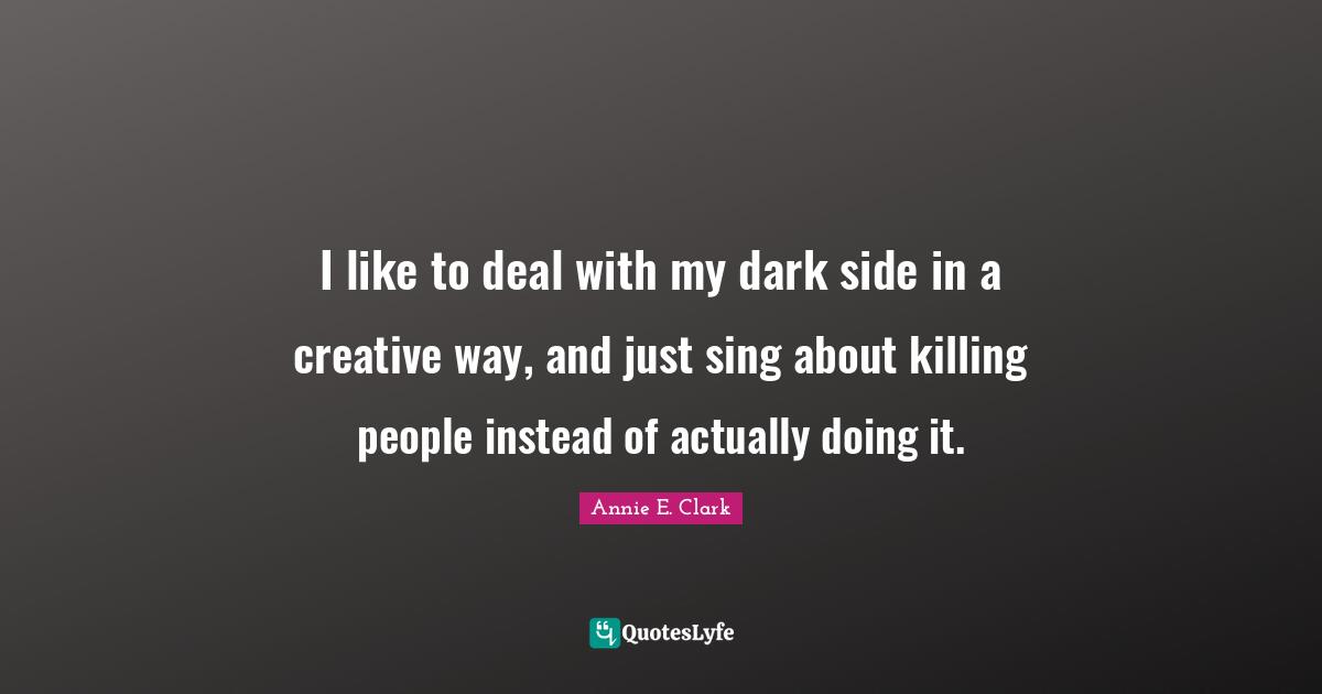 I like to deal with my dark side in a creative way, and just sing about killing people instead of actually doing it.