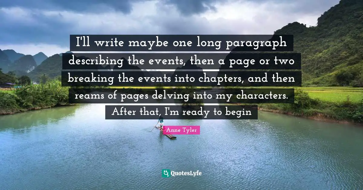 Anne Tyler Quotes: "I'll write maybe one long paragraph describing the events, then a page or two breaking the events into chapters, and then reams of pages delving into my characters. After that, I'm ready to begin"