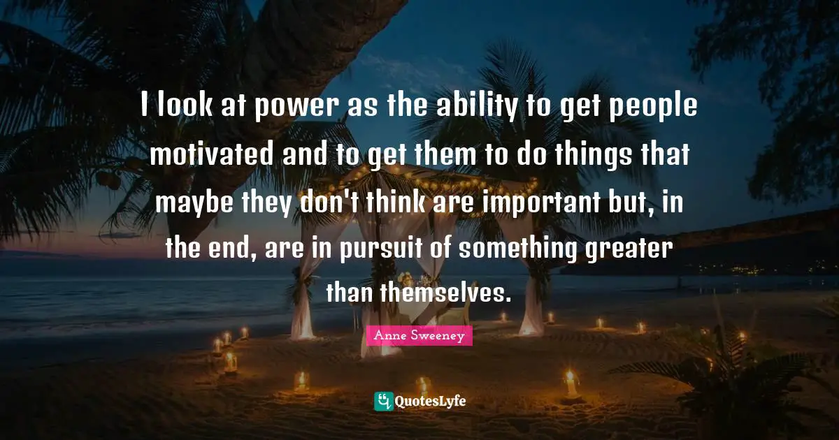I look at power as the ability to get people motivated and to get them to do things that maybe they don't think are important but, in the end, are in pursuit of something greater than themselves.