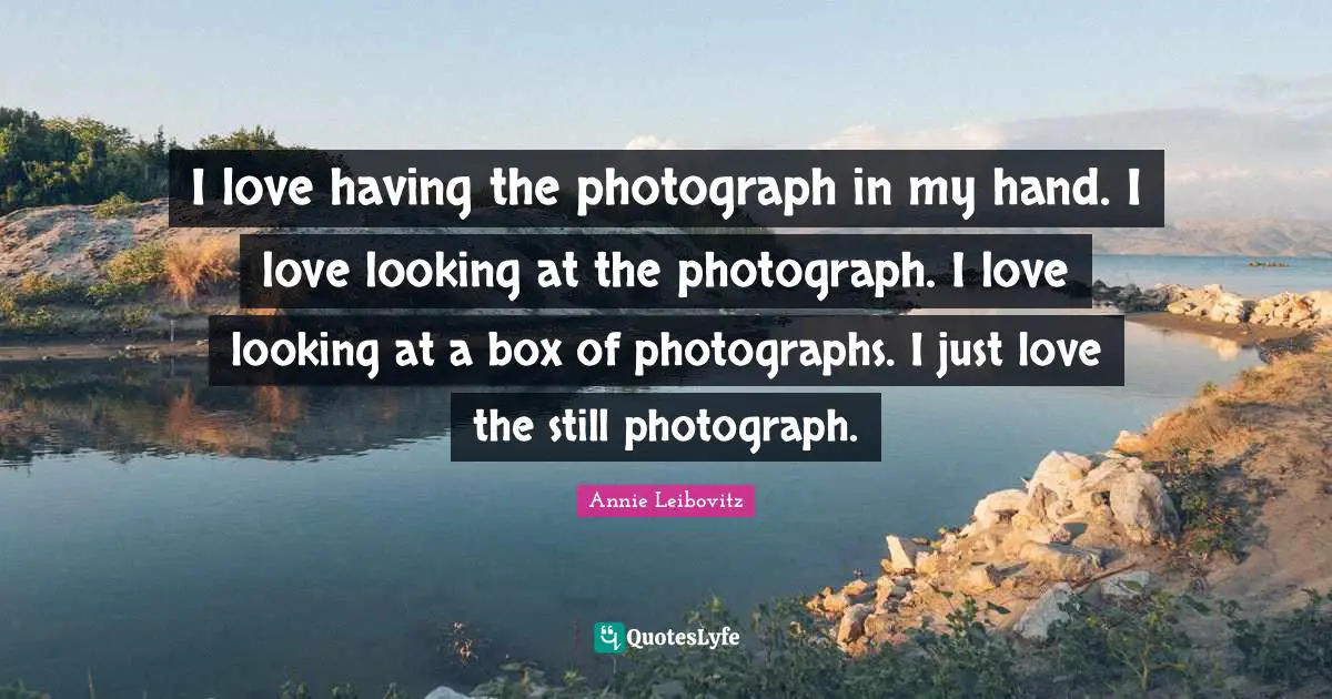I love having the photograph in my hand. I love looking at the photograph. I love looking at a box of photographs. I just love the still photograph.