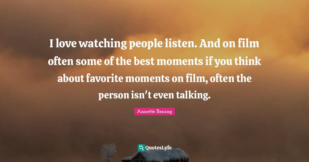 Annette Bening Quotes: "I love watching people listen. And on film often some of the best moments if you think about favorite moments on film, often the person isn't even talking."
