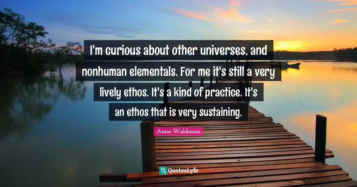 I'm curious about other universes, and nonhuman elementals. For me it's still a very lively ethos. It's a kind of practice. It's an ethos that is very sustaining.