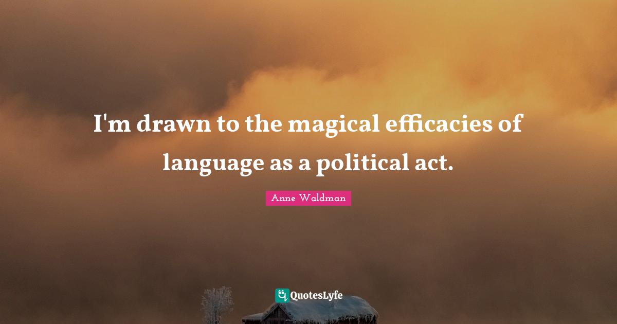 I'm drawn to the magical efficacies of language as a political act.