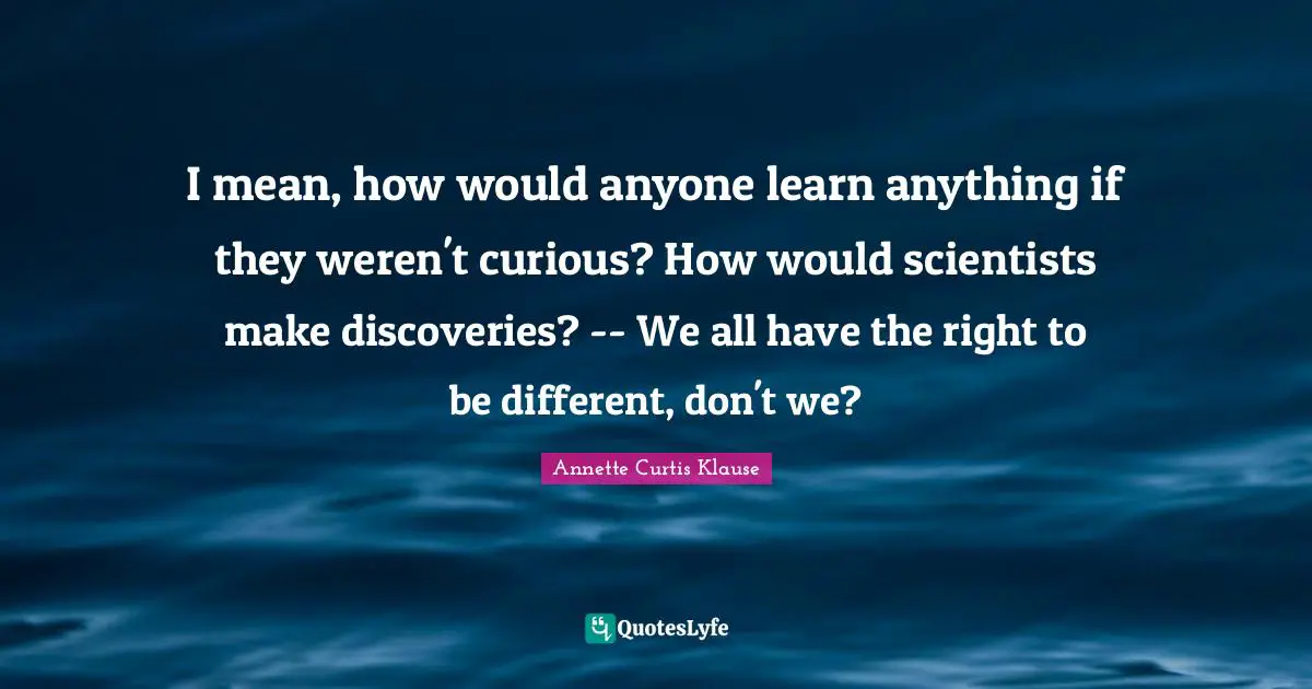 I mean, how would anyone learn anything if they weren't curious? How would scientists make discoveries? -- We all have the right to be different, don't we?