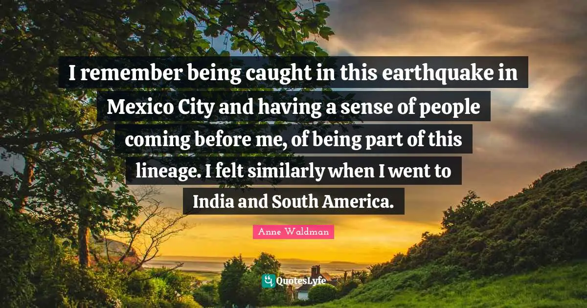 I remember being caught in this earthquake in Mexico City and having a sense of people coming before me, of being part of this lineage. I felt similarly when I went to India and South America.