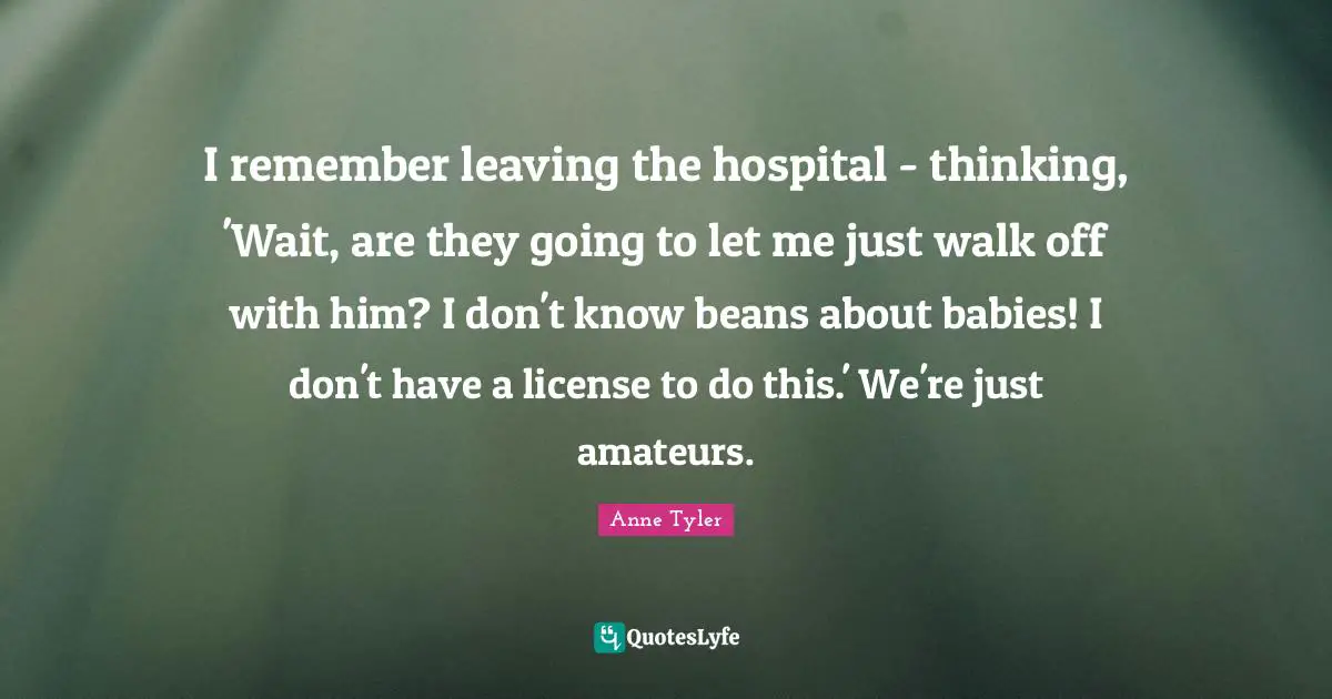 Anne Tyler Quotes: "I remember leaving the hospital - thinking, 'Wait, are they going to let me just walk off with him? I don't know beans about babies! I don't have a license to do this.' We're just amateurs."