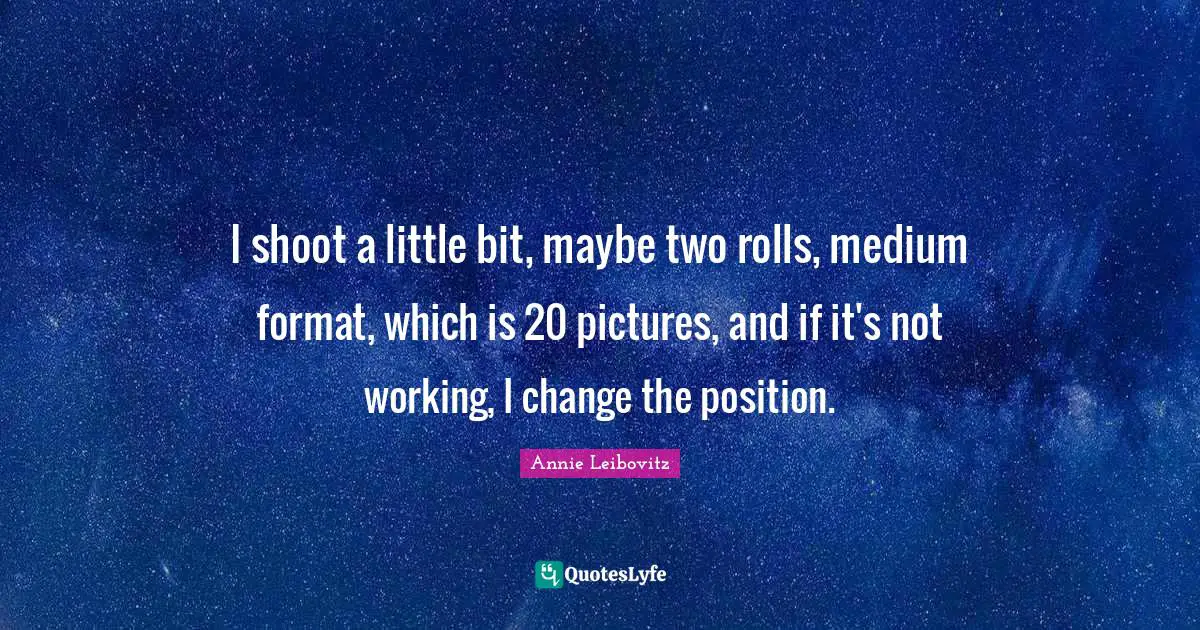 I shoot a little bit, maybe two rolls, medium format, which is 20 pictures, and if it's not working, I change the position.