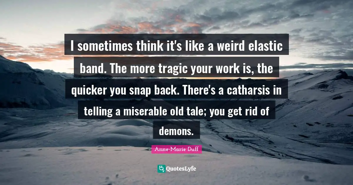 I sometimes think it's like a weird elastic band. The more tragic your work is, the quicker you snap back. There's a catharsis in telling a miserable old tale; you get rid of demons.