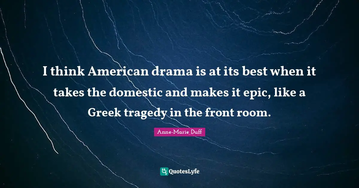I think American drama is at its best when it takes the domestic and makes it epic, like a Greek tragedy in the front room.