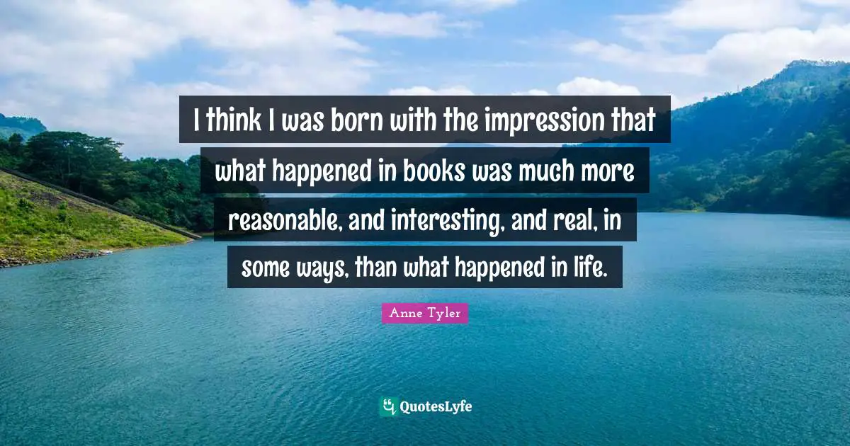 I think I was born with the impression that what happened in books was much more reasonable, and interesting, and real, in some ways, than what happened in life.