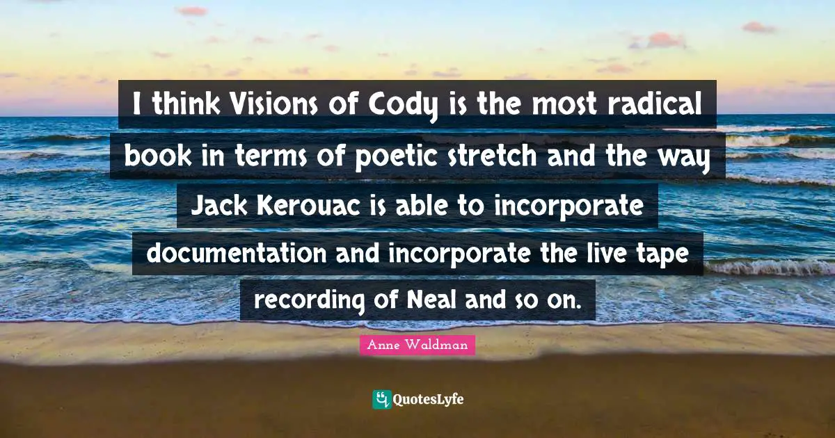 I think Visions of Cody is the most radical book in terms of poetic stretch and the way Jack Kerouac is able to incorporate documentation and incorporate the live tape recording of Neal and so on.