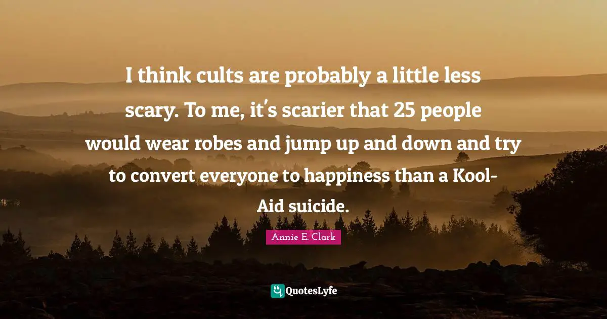 I think cults are probably a little less scary. To me, it's scarier that 25 people would wear robes and jump up and down and try to convert everyone to happiness than a Kool-Aid suicide.