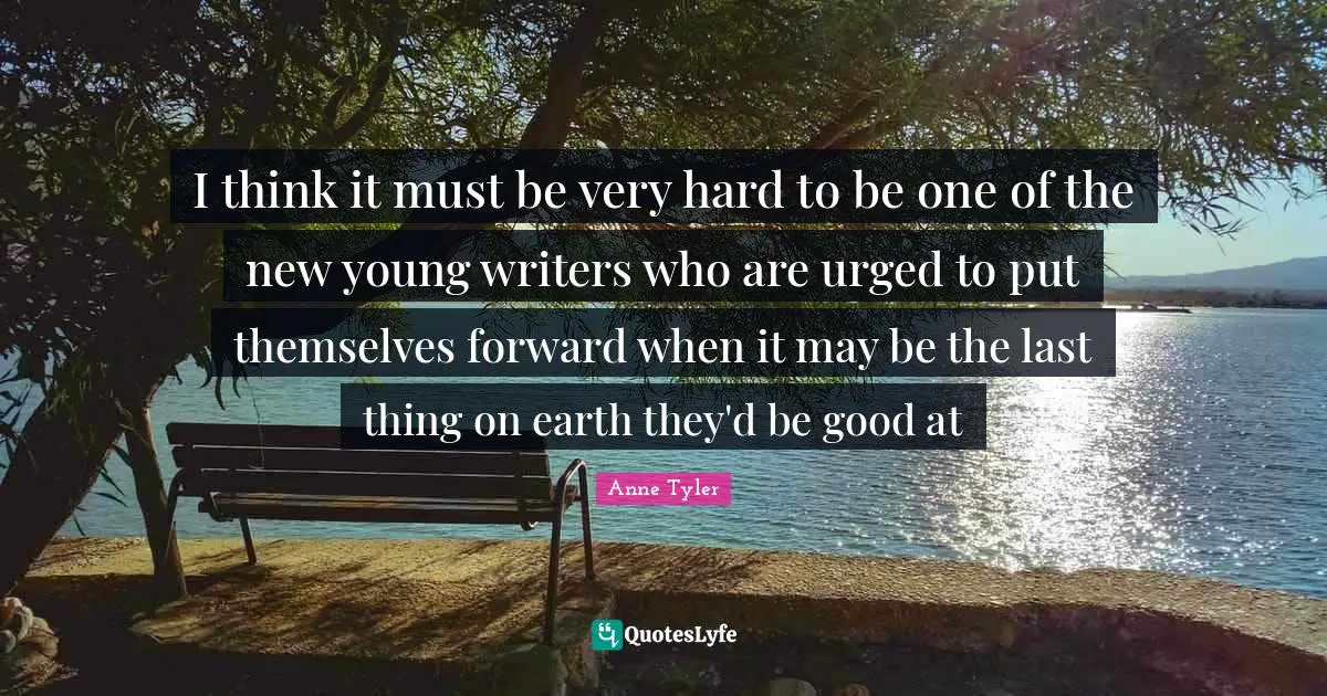 I think it must be very hard to be one of the new young writers who are urged to put themselves forward when it may be the last thing on earth they'd be good at