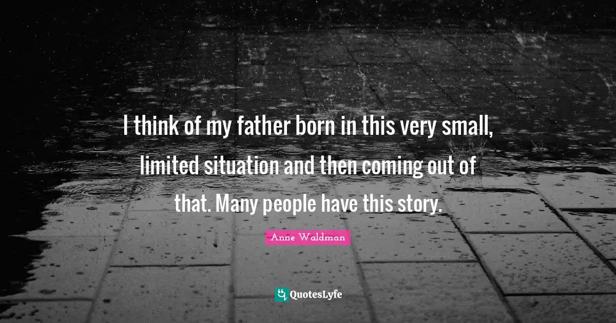 I think of my father born in this very small, limited situation and then coming out of that. Many people have this story.