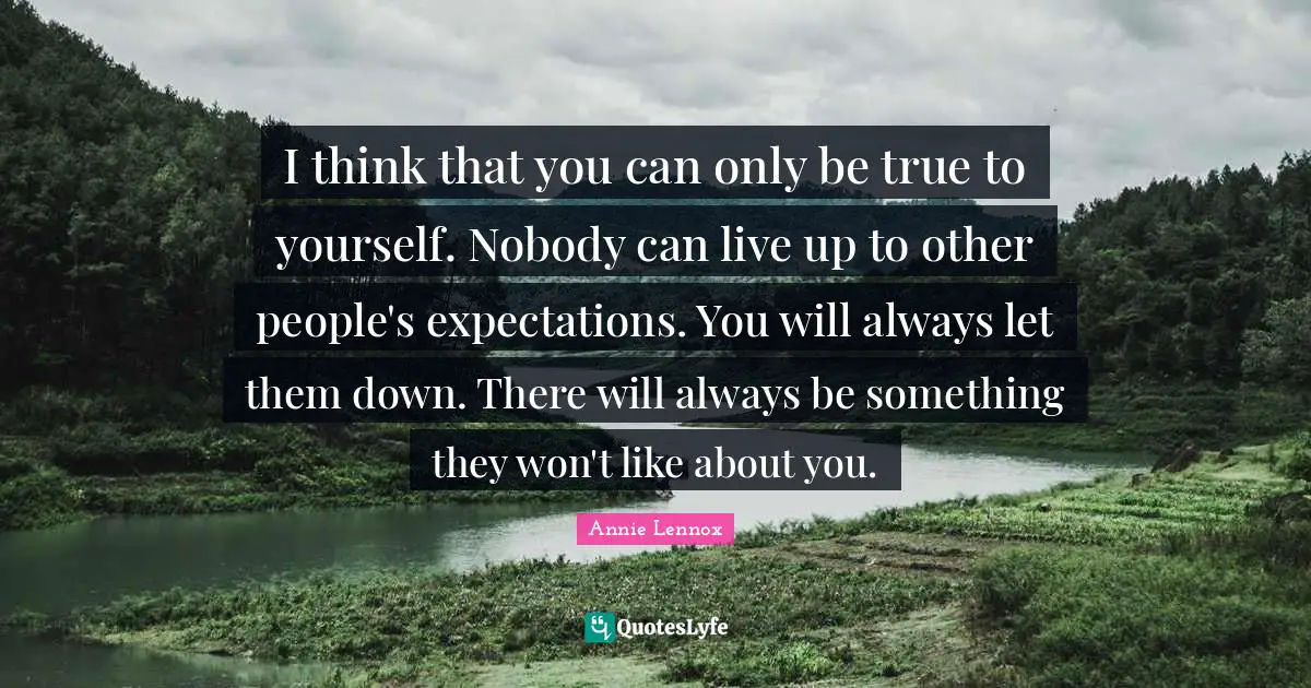 I think that you can only be true to yourself. Nobody can live up to other people's expectations. You will always let them down. There will always be something they won't like about you.