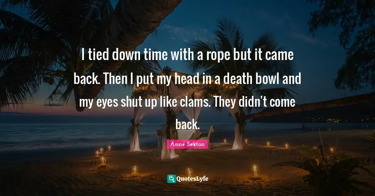 I tied down time with a rope but it came back. Then I put my head in a death bowl and my eyes shut up like clams. They didn't come back.