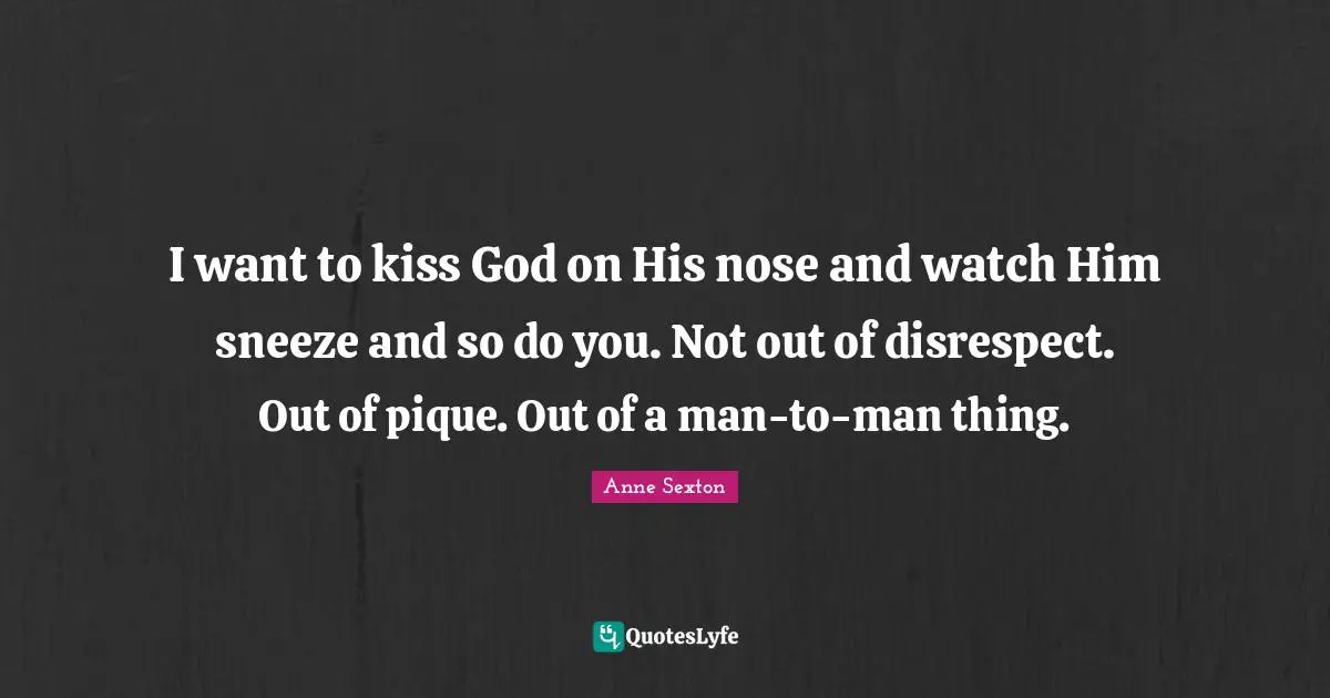 I want to kiss God on His nose and watch Him sneeze and so do you. Not out of disrespect. Out of pique. Out of a man-to-man thing.