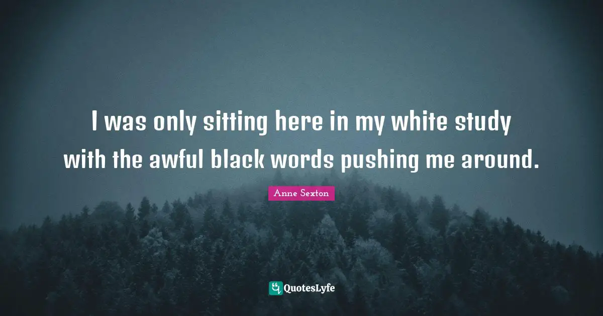 I was only sitting here in my white study with the awful black words pushing me around.