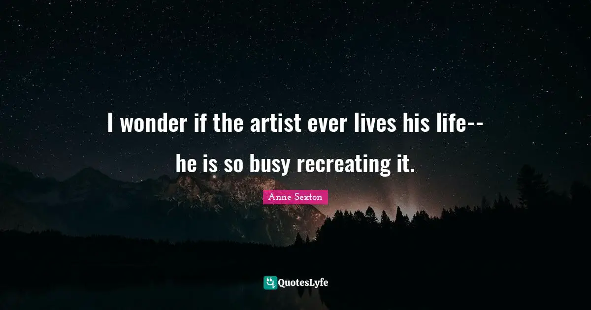I wonder if the artist ever lives his life--he is so busy recreating it.