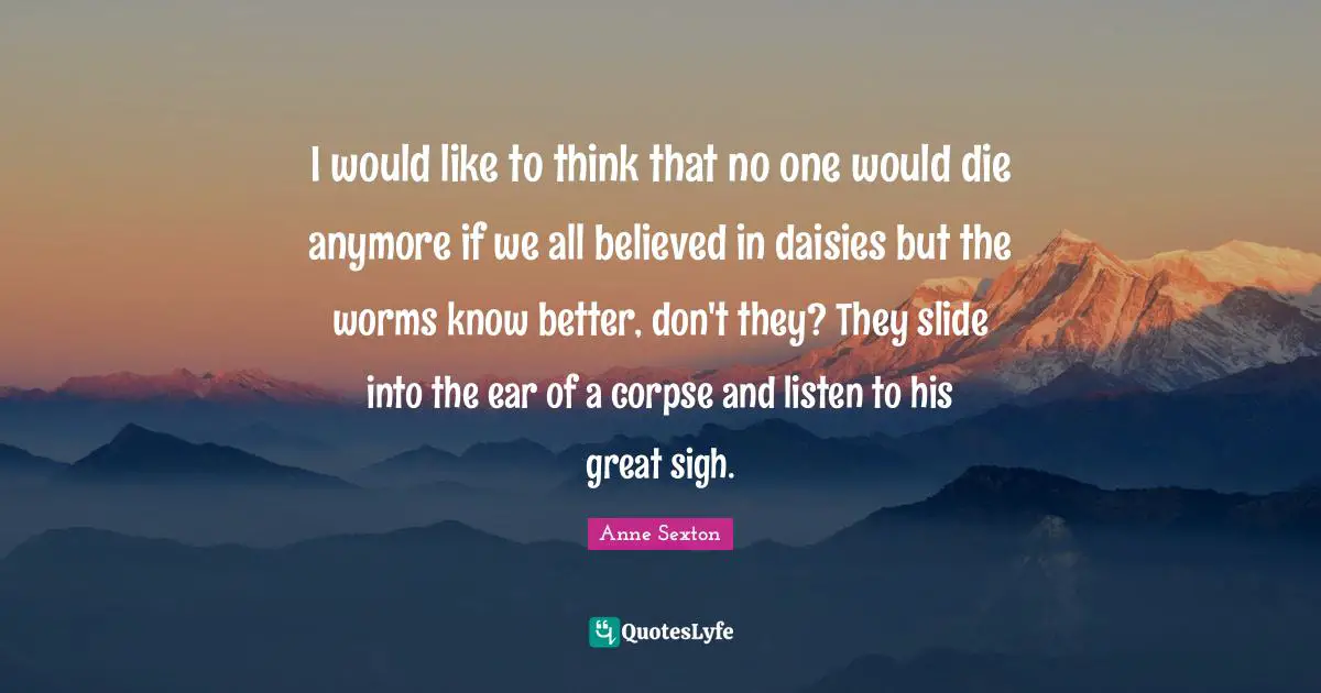 I would like to think that no one would die anymore if we all believed in daisies but the worms know better, don't they? They slide into the ear of a corpse and listen to his great sigh.