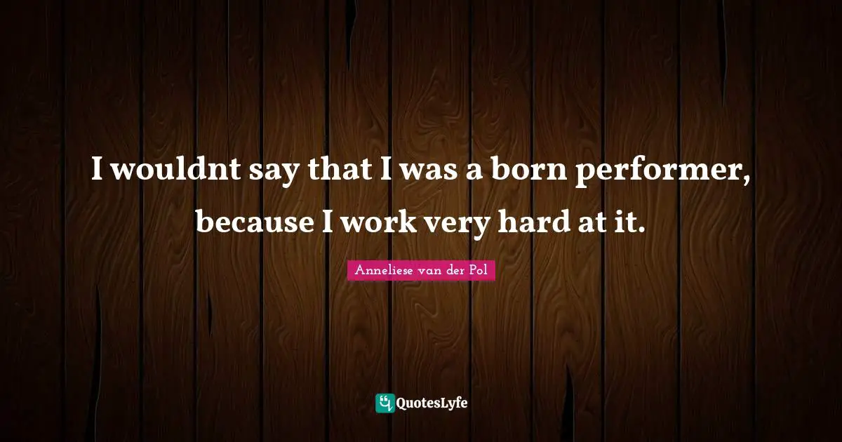 I wouldnt say that I was a born performer, because I work very hard at it.