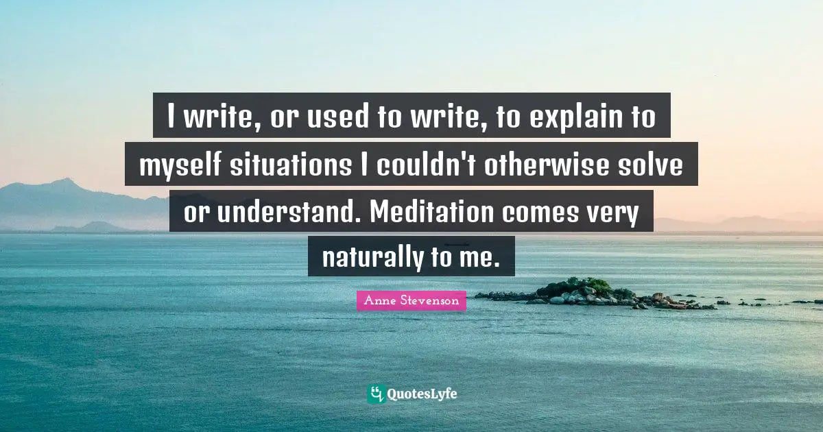 I write, or used to write, to explain to myself situations I couldn't otherwise solve or understand. Meditation comes very naturally to me.