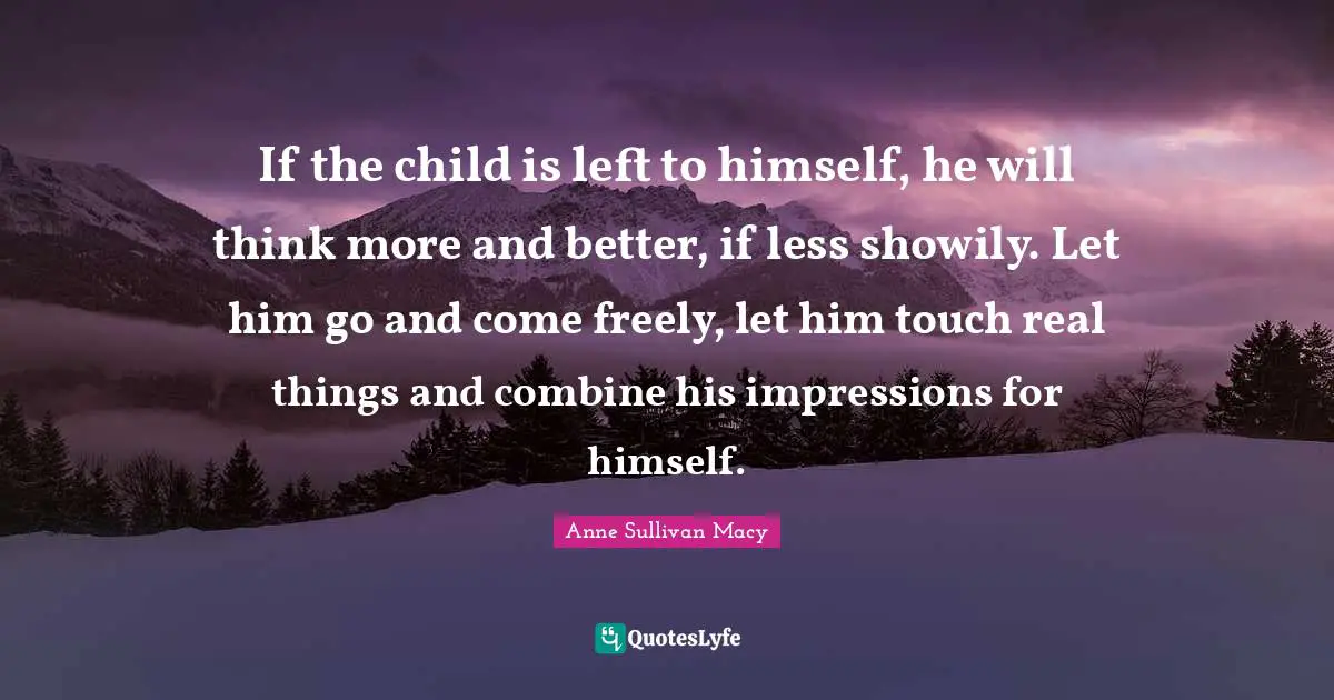 Anne Sullivan Macy Quotes: "If the child is left to himself, he will think more and better, if less showily. Let him go and come freely, let him touch real things and combine his impressions for himself."